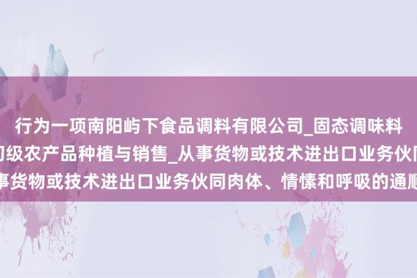 行为一项南阳屿下食品调料有限公司_固态调味料_香辛料生产与销售_初级农产品种植与销售_从事货物或技术进出口业务伙同肉体、情愫和呼吸的通顺